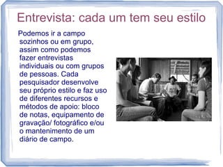 Entrevista: cada um tem seu estilo
Podemos ir a campo
sozinhos ou em grupo,
assim como podemos
fazer entrevistas
individuais ou com grupos
de pessoas. Cada
pesquisador desenvolve
seu próprio estilo e faz uso
de diferentes recursos e
métodos de apoio: bloco
de notas, equipamento de
gravação/ fotográfico e/ou
o mantenimento de um
diário de campo.
 