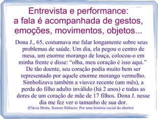 Entrevista e performance:
a fala é acompanhada de gestos,
emoções, movimentos, objetos...
Dona J., 65, costumava me falar longamente sobre seus
problemas de saúde. Um dia, ela pegou o centro de
mesa, um enorme morango de louça, colocou-o em
minha frente e disse: “olha, meu coração é isso aqui.”
De tão doente, seu coração podia muito bem ser
representado por aquele enorme morango vermelho.
Simbolizava também a viuvez recente (um mês), a
perda do filho adulto inválido (há 2 anos) e todas as
dores de um coração de mãe de 17 filhos. Dona J. nesse
dia me fez ver o tamanho de sua dor.
(Flávia Motta. Sonoro Silêncio: Por uma história social do aborto)
 
