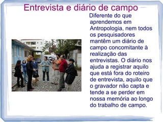 Entrevista e diário de campo
Diferente do que
aprendemos em
Antropologia, nem todos
os pesquisadores
mantêm um diário de
campo concomitante à
realização das
entrevistas. O diário nos
ajuda a registrar aquilo
que está fora do roteiro
de entrevista, aquilo que
o gravador não capta e
tende a se perder em
nossa memória ao longo
do trabalho de campo.
 