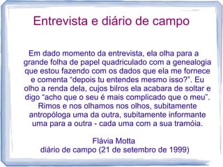 Entrevista e diário de campo
Em dado momento da entrevista, ela olha para a
grande folha de papel quadriculado com a genealogia
que estou fazendo com os dados que ela me fornece
e comenta “depois tu entendes mesmo isso?”. Eu
olho a renda dela, cujos bilros ela acabara de soltar e
digo “acho que o seu é mais complicado que o meu”.
Rimos e nos olhamos nos olhos, subitamente
antropóloga uma da outra, subitamente informante
uma para a outra - cada uma com a sua tramóia.
Flávia Motta
diário de campo (21 de setembro de 1999)
 
