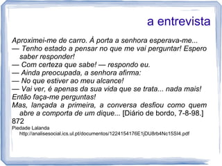 a entrevista
Aproximei-me de carro. À porta a senhora esperava-me...
— Tenho estado a pensar no que me vai perguntar! Espero
saber responder!
— Com certeza que sabe! — respondo eu.
— Ainda preocupada, a senhora afirma:
— No que estiver ao meu alcance!
— Vai ver, é apenas da sua vida que se trata... nada mais!
Então faça-me perguntas!
Mas, lançada a primeira, a conversa desfiou como quem
abre a comporta de um dique... [Diário de bordo, 7-8-98.]
872
Piedade Lalanda
http://analisesocial.ics.ul.pt/documentos/1224154176E1jDU8rb4Nc15SI4.pdf
 