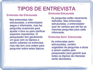 TIPOS DE ENTREVISTA
Entrevista não Estruturada
Nas entrevistas não-
estruturadas, o entrevistador
segue o informante, mas faz
perguntas ocasionais para
ajustar o foco ou para clarificar
aspectos importantes. O
pesquisador tem geralmente
um guia com os tópicos a
serem cobertos na entrevista,
mas não tem uma ordem para
perguntar sobre estes tópicos.
Entrevista Estruturada
As perguntas estão claramente
definidas. Nas entrevistas
estruturadas, o entrevistador
quer ter certeza que ele faz as
mesmas perguntas para cada
informante.
Entrevista Semi- Estruturada
As entrevistas semi-
estruturadas, contém
sugestões de perguntas e dicas
a serem usados pelo
pesquisador para garantir que
todos os tópicos de interesse
serão abordados.
 