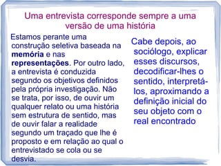 Uma entrevista corresponde sempre a uma
versão de uma história
Estamos perante uma
construção seletiva baseada na
memória e nas
representações. Por outro lado,
a entrevista é conduzida
segundo os objetivos definidos
pela própria investigação. Não
se trata, por isso, de ouvir um
qualquer relato ou uma história
sem estrutura de sentido, mas
de ouvir falar a realidade
segundo um traçado que lhe é
proposto e em relação ao qual o
entrevistado se cola ou se
desvia.
Cabe depois, ao
sociólogo, explicar
esses discursos,
decodificar-lhes o
sentido, interpretá-
los, aproximando a
definição inicial do
seu objeto com o
real encontrado
 