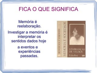 FICA O QUE SIGNIFICA
Memória é
reelaboração.
Investigar a memória é
interpretar os
sentidos dados hoje
a eventos e
experiências
passadas.
 