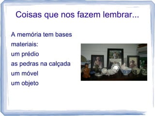 Coisas que nos fazem lembrar...
A memória tem bases
materiais:
um prédio
as pedras na calçada
um móvel
um objeto
 