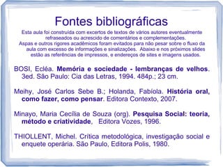 Fontes bibliográficas
Esta aula foi construída com excertos de textos de vários autores eventualmente
refraseados ou acrescido de comentários e complementações.
Aspas e outros rigores acadêmicos foram evitados para não pesar sobre o fluxo da
aula com excesso de informações e sinalizações. Abaixo e nos próximos slides
estão as referências de impressos, e endereços de sites e imagens usados.
BOSI, Ecléa. Memória e sociedade - lembranças de velhos.
3ed. São Paulo: Cia das Letras, 1994. 484p.; 23 cm.
Meihy, José Carlos Sebe B.; Holanda, Fabíola. História oral,
como fazer, como pensar. Editora Contexto, 2007.
Minayo, Maria Cecília de Souza (org). Pesquisa Social: teoria,
método e criatividade, Editora Vozes, 1996.
THIOLLENT, Michel. Crítica metodológica, investigação social e
enquete operária. São Paulo, Editora Polis, 1980.
 