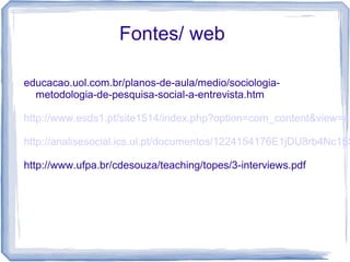 Fontes/ web
educacao.uol.com.br/planos-de-aula/medio/sociologia-
metodologia-de-pesquisa-social-a-entrevista.htm
http://www.esds1.pt/site1514/index.php?option=com_content&view=ar
http://analisesocial.ics.ul.pt/documentos/1224154176E1jDU8rb4Nc15S
http://www.ufpa.br/cdesouza/teaching/topes/3-interviews.pdf
 