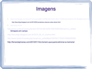 Imagens

https://www.google.com.br/search?q=entrevista&hl=pt-BR&client=firefox-a&hs=11h&rls=org.mozilla:en-US:official&source=lnms&tbm
http://bievufrgs.blogspot.com.br/2010/05/narradores-urbanos-ruben-oliven.html

www.upupi.com.br
http://www.scielo.br/scielo.php?pid=S0104-93132001000100007&script=sci_arttext
Schapera em campo
http://bievufrgs.blogspot.com.br/2010_05_01_archive.html
http://www.scielo.br/scielo.php?script=sci_arttext&pid=S0102-71822010000200009
http://fernandajimenez.com/2013/01/14/o-homem-que-queria-eliminar-a-memoria/
 