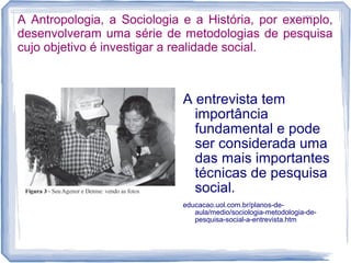 A Antropologia, a Sociologia e a História, por exemplo,
desenvolveram uma série de metodologias de pesquisa
cujo objetivo é investigar a realidade social.
A entrevista tem
importância
fundamental e pode
ser considerada uma
das mais importantes
técnicas de pesquisa
social.
educacao.uol.com.br/planos-de-
aula/medio/sociologia-metodologia-de-
pesquisa-social-a-entrevista.htm
 