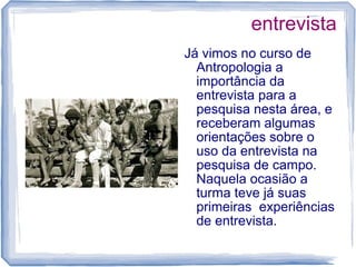 entrevista
Já vimos no curso de
Antropologia a
importância da
entrevista para a
pesquisa nesta área, e
receberam algumas
orientações sobre o
uso da entrevista na
pesquisa de campo.
Naquela ocasião a
turma teve já suas
primeiras experiências
de entrevista.
 