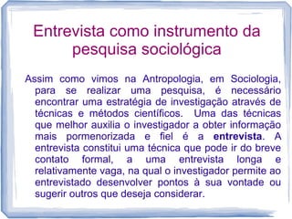Entrevista como instrumento da
pesquisa sociológica
Assim como vimos na Antropologia, em Sociologia,
para se realizar uma pesquisa, é necessário
encontrar uma estratégia de investigação através de
técnicas e métodos científicos. Uma das técnicas
que melhor auxilia o investigador a obter informação
mais pormenorizada e fiel é a entrevista. A
entrevista constitui uma técnica que pode ir do breve
contato formal, a uma entrevista longa e
relativamente vaga, na qual o investigador permite ao
entrevistado desenvolver pontos à sua vontade ou
sugerir outros que deseja considerar.
 