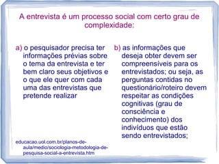 A entrevista é um processo social com certo grau de
complexidade:
a) o pesquisador precisa ter
informações prévias sobre
o tema da entrevista e ter
bem claro seus objetivos e
o que ele quer com cada
uma das entrevistas que
pretende realizar
educacao.uol.com.br/planos-de-
aula/medio/sociologia-metodologia-de-
pesquisa-social-a-entrevista.htm
b) as informações que
deseja obter devem ser
compreensíveis para os
entrevistados; ou seja, as
perguntas contidas no
questionário/roteiro devem
respeitar as condições
cognitivas (grau de
consciência e
conhecimento) dos
indivíduos que estão
sendo entrevistados;
 