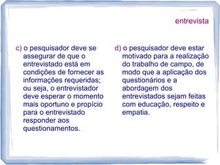 entrevista
c) o pesquisador deve se
assegurar de que o
entrevistado está em
condições de fornecer as
informações requeridas;
ou seja, o entrevistador
deve esperar o momento
mais oportuno e propício
para o entrevistado
responder aos
questionamentos.
d) o pesquisador deve estar
motivado para a realização
do trabalho de campo, de
modo que a aplicação dos
questionários e a
abordagem dos
entrevistados sejam feitas
com educação, respeito e
empatia.
 