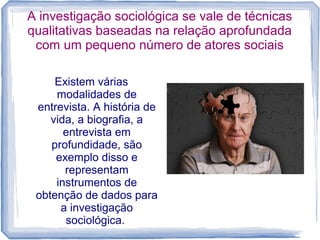 A investigação sociológica se vale de técnicas
qualitativas baseadas na relação aprofundada
com um pequeno número de atores sociais
Existem várias
modalidades de
entrevista. A história de
vida, a biografia, a
entrevista em
profundidade, são
exemplo disso e
representam
instrumentos de
obtenção de dados para
a investigação
sociológica.
 