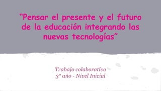 “Pensar el presente y el futuro
de la educación integrando las
nuevas tecnologías”
Trabajo colaborativo
3° año - Nivel Inicial
 