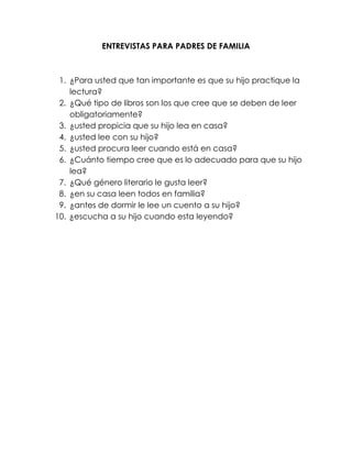 ENTREVISTAS PARA PADRES DE FAMILIA
1. ¿Para usted que tan importante es que su hijo practique la
lectura?
2. ¿Qué tipo de libros son los que cree que se deben de leer
obligatoriamente?
3. ¿usted propicia que su hijo lea en casa?
4. ¿usted lee con su hijo?
5. ¿usted procura leer cuando está en casa?
6. ¿Cuánto tiempo cree que es lo adecuado para que su hijo
lea?
7. ¿Qué género literario le gusta leer?
8. ¿en su casa leen todos en familia?
9. ¿antes de dormir le lee un cuento a su hijo?
10. ¿escucha a su hijo cuando esta leyendo?
