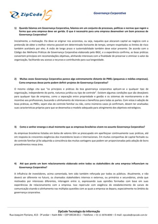 Governança Corporativa



    1) Quando falamos em Governança Corporativa, falamos em um conjunto de processos, políticas e normas que regem a
       forma que uma empresa deve ser gerida. O que é necessário para uma empresa desenvolver um bom processo de
       Governança Corporativa?

    Inicialmente, a motivação. Ela deve se originar nos acionistas, ou seja, naqueles que alocaram capital ao negócio com a
    pretensão de obter o melhor retorno possível em determinado horizonte de tempo, sempre respeitados os limites de risco
    também aceitáveis por eles. A visão de longo prazo e sustentabilidade também deve estar presente. De acordo com o
    Código das Melhores Práticas de Governança Corporativa elaborado pelo IBGC, e a experiência confirma, as boas práticas
    convertem princípios em recomendações objetivas, alinhando interesses com a finalidade de preservar e otimizar o valor da
    organização, facilitando seu acesso a recursos e contribuindo para sua longevidade.




    2)   Muitas vezes Governança Corporativa parece algo extremamente distante de PMEs (pequenas e médias empresas).
         Como empresas desse porte podem definir projetos de Governança Corporativa?

    O mesmo código cita que “os princípios e práticas da boa governança corporativa aplicam-se a qualquer tipo de
    organização, independente do porte, natureza jurídica ou tipo de controle”. Existem algumas condições que são desejáveis
    para qualquer tipo de empresa, como a separação entre propriedade e gestão e os sistemas de monitoramento e de
    incentivo aos profissionais, buscando o alinhamento de interesses e benefícios para todas as partes. Com vistas à adoção de
    boas práticas, as PMEs, sejam elas de controle familiar ou não, como inúmeros casos já confirmam, devem ter analisadas
    suas características próprias para que se desenvolva o modelo adequado para atingimento dos objetivos estratégicos.




    3)   Como o senhor enxerga o atual momento que as empresas brasileiras vivem no assunto Governança Corporativa?

    As empresas brasileiras listadas em bolsa de valores têm se preocupado em aperfeiçoar continuamente suas práticas, até
    em resposta às crescentes exigências dos investidores locais e internacionais. Em muitas companhias de capital fechado ou
    de controle familiar já foi adquirida a consciência das muitas vantagens que podem ser proporcionadas pela adoção de bons
    procedimentos nessa área.




    4)   Até que ponto um bom relacionamento elaborado entre todos os stakeholders de uma empresa influenciam na
         Governança Corporativa?

    A influência de investidores, acima comentada, tem sido também reforçada por todos os públicos. Atualmente, e não
    deverá ser diferente no futuro, os chamados stakeholders internos e externos, ou primários e secundários, ainda que
    motivados por interesses diferentes, interagem entre si, expressando suas opiniões formadas com base em suas
    experiências de relacionamento com a empresa. Isso repercute com exigência do estabelecimento de canais de
    comunicação visando o alinhamento nas múltiplas questões com as quais a empresa se depara, especialmente no âmbito da
    governança corporativa.




                                             ZipCode Tecnologia da Informação
Rua Joaquim Floriano, 413 - 3º andar – Itaim Bibi – CEP 04534-011 – Telefone: + 55 11 3078-8090 – E-mail: zipcode@zipcode.com.br
 