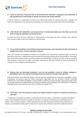 Governança Corporativa



    5)   Dentro da Governança Corporativa deve ser extremamente bem desenhado o organograma dos stakeholders. O
         quão prejudicial para a empresa pode ser quando essa estrutura não está bem definida?

    A falta de estrutura e a desatenção da empresa para determinado público de interesse pode levar a situações que
    repercutem negativamente não somente para aquele grupo, mas apresenta potencial de atingir os demais stakeholders.




    6)   Ainda falando sobre stakeholders, qual precaução deve ser tomada pela empresa para não deixar que uma das
         pontas da cadeia de stakeholders seja deixada de lado?

    A empresa deve atuar de forma coordenada no relacionamento e comunicação com todos os públicos, com a liderança
    desse processo situada no nível mais elevado da sua administração.




    7)   Em um projeto estabilizado e bem definido de Governança Corporativa, qual a importância de deter informações de
         qualidade para manter o processo organizado e alinhado?

    Assim como acontece nas atividades de relações com investidores, que desempenham importante papel no âmbito da
    governança corporativa, é indispensável o bom funcionamento do processo chamado de retroalimentação de informações.
    Estas são permanentemente levadas aos diversos públicos pela administração da empresa, que deve se esforçar para deles
    obter feedback a respeito de sua reação e percepção, extremamente úteis para avaliação da eventual necessidade de
    correção de rumos, inovação ou aperfeiçoamentos.




    8)   Podemos dizer que Governança Corporativa é uma área que possibilita o estudo de múltiplas abordagens e
         possibilidades. Nesse caso, quais são os principais campos que podem ser reiterados nesse segmento?

    É preciso considerar a diversidade dos públicos, como por exemplo: empreendedores, investidores, empregados, clientes,
    fornecedores, concorrentes, governos, mídias, comunidade, organizações sem fins lucrativos, analistas, instituições
    financeiras etc. Com tamanha abrangência, ainda que todos os segmentos mereçam atenção, cada empresa deve analisar
    sua situação específica para determinação da escala de prioridades e responsabilidades para implantação do modelo mais
    adequado de governança corporativa que venha a contribuir para agregar valor.




    9)    Para finalizar, deixe uma dica para as empresas que desejam implantar ou aprimorar a governança corporativa na
         corporação:

     É fundamental, em qualquer circunstância, a observação dos princípios básicos – transparência, equidade, prestação de
contas e responsabilidade corporativa. Isso pode ser visto como uma regra geral. Entretanto, para o aprofundamento em
relação a cada um desses princípios e a melhor adequação para que sejam alcançados benefícios para os proprietários e a
empresa, é recomendável a análise prévia de cada caso em conjunto com profissionais experientes e dedicados ao tema.



                                             ZipCode Tecnologia da Informação
Rua Joaquim Floriano, 413 - 3º andar – Itaim Bibi – CEP 04534-011 – Telefone: + 55 11 3078-8090 – E-mail: zipcode@zipcode.com.br
 