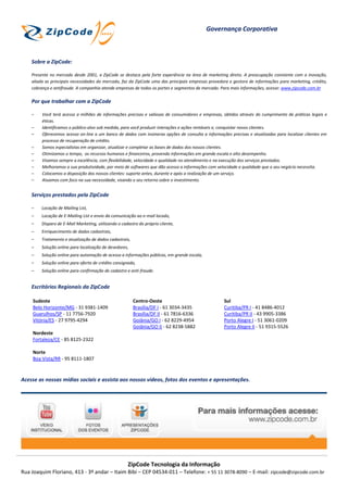 Governança Corporativa



    Sobre a ZipCode:

    Presente no mercado desde 2001, a ZipCode se destaca pela forte experiência na área de marketing direto. A preocupação constante com a inovação,
    aliada as principais necessidades do mercado, faz da ZipCode uma das principais empresas provedora e gestora de informações para marketing, crédito,
    cobrança e antifraude. A companhia atende empresas de todos os portes e segmentos de mercado. Para mais informações, acesse: www.zipcode.com.br

    Por que trabalhar com a ZipCode

    –    Você terá acesso a milhões de informações precisas e valiosas de consumidores e empresas, obtidos através do cumprimento de práticas legais e
         éticas.
    –    Identificamos o público-alvo sob medida, para você produzir interações e ações rentáveis e, conquistar novos clientes.
    –    Oferecemos acesso on-line a um banco de dados com inúmeras opções de consulta a informações precisas e atualizadas para localizar clientes em
         processo de recuperação de crédito.
    –    Somos especialistas em organizar, atualizar e completar as bases de dados dos nossos clientes.
    –    Otimizamos o tempo, os recursos humanos e financeiros, provendo informações em grande escala e alto desempenho.
    –    Visamos sempre a excelência, com flexibilidade, velocidade e qualidade no atendimento e na execução dos serviços prestados.
    –    Melhoramos a sua produtividade, por meio de softwares que dão acesso a informações com velocidade e qualidade que o seu negócio necessita.
    –    Colocamos a disposição dos nossos clientes: suporte antes, durante e após a realização de um serviço.
    –    Atuamos com foco na sua necessidade, visando o seu retorno sobre o investimento.


    Serviços prestados pela ZipCode

    –    Locação de Mailing List,
    –    Locação de E-Mailing List e envio da comunicação ao e-mail locado,
    –    Disparo de E-Mail Marketing, utilizando o cadastro do próprio cliente,
    –    Enriquecimento de dados cadastrais,
    –    Tratamento e atualização de dados cadastrais,
    –    Solução online para localização de devedores,
    –    Solução online para automação de acesso a informações públicas, em grande escala,
    –    Solução online para oferta de crédito consignado,
    –    Solução online para confirmação de cadastro e anti-fraude.


    Escritórios Regionais da ZipCode

    Sudeste                                              Centro-Oeste                               Sul
    Belo Horizonte/MG - 31 9381-1409                     Brasília/DF I - 61 3034-3435               Curitiba/PR I - 41 8486-4012
    Guarulhos/SP - 11 7756-7920                          Brasília/DF II - 61 7816-6336              Curitiba/PR II - 43 9905-3386
    Vitória/ES - 27 9795-4294                            Goiânia/GO I - 62 8229-4954                Porto Alegre I - 51 3061-0209
                                                         Goiânia/GO II - 62 8238-5882               Porto Alegre II - 51 9315-5526
    Nordeste
    Fortaleza/CE - 85 8125-2322

    Norte
    Boa Vista/RR - 95 8111-1807



Acesse as nossas mídias sociais e assista aos nossos vídeos, fotos dos eventos e apresentações.




                                                      ZipCode Tecnologia da Informação
Rua Joaquim Floriano, 413 - 3º andar – Itaim Bibi – CEP 04534-011 – Telefone: + 55 11 3078-8090 – E-mail: zipcode@zipcode.com.br
 