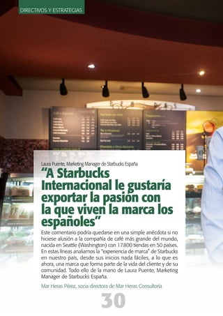 Laura Puente, Marketing Manager de Starbucks España
“A Starbucks
Internacional le gustaría
exportar la pasión con
la que viven la marca los
españoles”
Este comentario podría quedarse en una simple anécdota si no
hiciese alusión a la compañía de café más grande del mundo,
nacida en Seattle (Washington) con 17.800 tiendas en 50 países.
En estas líneas analiamos la “experiencia de marca” de Starbucks
en nuestro país, desde sus inicios nada fáciles, a lo que es
ahora, una marca que forma parte de la vida del cliente y de su
comunidad. Todo ello de la mano de Laura Puente, Marketing
Manager de Starbucks España.
Mar Heras Pérez, socia directora de Mar Heras Consultoría
Directivos y estrategias
3030
 