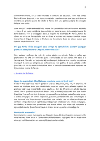 2



Administrativamente, o CAS está vinculado à Secretaria de Educação. Todos nós somos
funcionários da Secretaria — ou fomos contratados especificamente para isso, ou já éramos
membros do próprio quadro do Estado. O Paraná tem uma política própria de educação
bilíngue para surdos.

Além disso, na Universidade Federal do Paraná, sou coordenadora do curso superior de Letras
— Libras. É um curso a distância, desenvolvido em parceria com a Universidade Federal de
Santa Catarina. Toda a concepção é deles, e há polos no Brasil todo. No Paraná, temos 31
alunos no curso de bacharelado, que se dirige a pessoas que querem trabalhar como
intérpretes de língua de sinais, e 30 alunos na licenciatura. Estes são alunos surdos que
querem ser professores de Libras.

De que forma vocês divulgam esse serviço na comunidade escolar? Qualquer
professor pode procurar o CAS para pedir orientação?

Sim, qualquer professor da rede de ensino pública ou privada. Todas as ações que
promovemos no CAS são difundidas para a comunidade por dois canais. Um deles é a
Secretaria de Educação, por meio dos Núcleos Regionais de Educação, e também a prefeitura
municipal. É assim que atingimos os professores da rede pública. O outro, voltado à rede
particular, é o site do Napne — Núcleo de Apoio às Pessoas com Necessidades Especiais, da
Universidade Federal do Paraná.

• Acesse o site do Napne.



Quais são as principais dificuldades do estudante surdo no Brasil hoje?
Gosto de falar sobre isso não do ponto de vista da dificuldade, mas, sim, da diferença. O
ensino de qualquer aluno com necessidades especiais requer uma reflexão especial do
professor sobre sua singularidade, sobre aquilo que tem de diferente em relação àqueles
alunos com os quais está acostumado a lidar. Então, a diferença dos surdos hoje é de ordem
linguística. Esse professor terá de pensar em adequações curriculares, na sua forma de pensar
a prática pedagógica em termos linguísticos, passando, primeiramente, pela comunicação, o
que demanda uma língua comum. O professor que trabalha com um aluno surdo precisa
conhecer a língua de sinais. É o ponto de partida para ele estabelecer uma relação pedagógica.
No entanto, a maioria dos professores, dos alunos, enfim, dos atores que compõem a
comunidade escolar desconhece a língua de sinais e tem preconceito em relação a ela.

Que tipo de preconceito?
Primeiramente, o surdo é um sujeito que fala outra língua. Ele é um brasileiro estrangeiro. Ele
deve ser visto assim, e não é. É visto como um deficiente da linguagem, em vez de ser visto
como um indivíduo que tem um potencial linguístico diferenciado.
 
