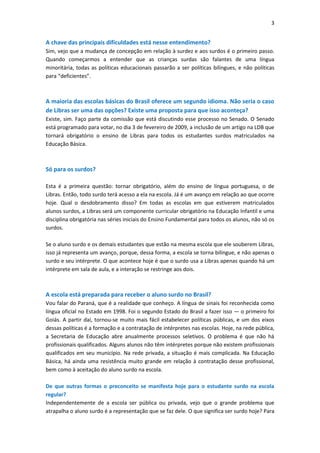 3


A chave das principais dificuldades está nesse entendimento?
Sim, vejo que a mudança de concepção em relação à surdez e aos surdos é o primeiro passo.
Quando começarmos a entender que as crianças surdas são falantes de uma língua
minoritária, todas as políticas educacionais passarão a ser políticas bilíngues, e não políticas
para “deficientes”.



A maioria das escolas básicas do Brasil oferece um segundo idioma. Não seria o caso
de Libras ser uma das opções? Existe uma proposta para que isso aconteça?
Existe, sim. Faço parte da comissão que está discutindo esse processo no Senado. O Senado
está programado para votar, no dia 3 de fevereiro de 2009, a inclusão de um artigo na LDB que
tornará obrigatório o ensino de Libras para todos os estudantes surdos matriculados na
Educação Básica.



Só para os surdos?

Esta é a primeira questão: tornar obrigatório, além do ensino de língua portuguesa, o de
Libras. Então, todo surdo terá acesso a ela na escola. Já é um avanço em relação ao que ocorre
hoje. Qual o desdobramento disso? Em todas as escolas em que estiverem matriculados
alunos surdos, a Libras será um componente curricular obrigatório na Educação Infantil e uma
disciplina obrigatória nas séries iniciais do Ensino Fundamental para todos os alunos, não só os
surdos.

Se o aluno surdo e os demais estudantes que estão na mesma escola que ele souberem Libras,
isso já representa um avanço, porque, dessa forma, a escola se torna bilíngue, e não apenas o
surdo e seu intérprete. O que acontece hoje é que o surdo usa a Libras apenas quando há um
intérprete em sala de aula, e a interação se restringe aos dois.



A escola está preparada para receber o aluno surdo no Brasil?
Vou falar do Paraná, que é a realidade que conheço. A língua de sinais foi reconhecida como
língua oficial no Estado em 1998. Foi o segundo Estado do Brasil a fazer isso — o primeiro foi
Goiás. A partir daí, tornou-se muito mais fácil estabelecer políticas públicas, e um dos eixos
dessas políticas é a formação e a contratação de intérpretes nas escolas. Hoje, na rede pública,
a Secretaria de Educação abre anualmente processos seletivos. O problema é que não há
profissionais qualificados. Alguns alunos não têm intérpretes porque não existem profissionais
qualificados em seu município. Na rede privada, a situação é mais complicada. Na Educação
Básica, há ainda uma resistência muito grande em relação à contratação desse profissional,
bem como à aceitação do aluno surdo na escola.

De que outras formas o preconceito se manifesta hoje para o estudante surdo na escola
regular?
Independentemente de a escola ser pública ou privada, vejo que o grande problema que
atrapalha o aluno surdo é a representação que se faz dele. O que significa ser surdo hoje? Para
 