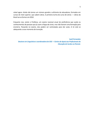 5


viável agora. Ainda não temos um número grande o suficiente de educadores, formados em
cursos de nível superior, que sabem Libras. A primeira turma do curso de Letras — Libras do
Brasil vai se formar em 2010.

Enquanto isso, existe o Prolibras, um exame nacional anual de proficiência que avalia os
conhecimentos de pessoas que já usam a língua de sinais, mas não tiveram uma formação para
ensiná-la. Passando no exame, elas podem ser contratadas para dar aulas. A lei está se
adequando a esse momento de transição.




                                                                         Sueli Fernandes
      Doutora em Linguística e coordenadora do CAS — Centro de Apoio aos Profissionais de
                                                          Educação de Surdos no Paraná.
 