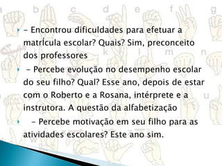 - Encontrou dificuldades para efetuar a matrÍcula escolar? Quais? Sim, preconceito dos professores   - Percebe evolução no desempenho escolar do seu filho? Qual? Esse ano, depois de estar com o Roberto e a Rosana, intérprete e a instrutora. A questão da alfabetização     - Percebe motivação em seu filho para as atividades escolares? Este ano sim. 