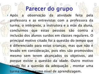 Após a observação da atividade feita pela professora e as entrevistas com a professora da turma, o intérprete, a instrutora e a mãe da aluna, concluímos que estas pessoas são contra a inclusão dos alunos surdos em classes regulares. O principal motivo citado foi a questão do tempo que é diferenciado para estas crianças, mas que não é levado em consideração, pois eles são promovidos mesmo sem terem alcançados os objetivos, até porque existe a questão da idade. Outro motivo citado foi a questão da adequação , montar uma turma com o mesmo nível de aprendizagem . 