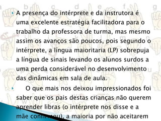 A presença do intérprete e da instrutora é uma excelente estratégia facilitadora para o trabalho da professora de turma, mas mesmo assim os avanços são poucos, pois segundo o intérprete, a língua maioritaria (LP) sobrepuja a língua de sinais levando os alunos surdos a uma perda considerável no desenvolvimento das dinâmicas em sala de aula. O que mais nos deixou impressionados foi saber que os pais destas crianças não querem aprender libras (o intérprete nos disse e a mãe confirmou), a maioria por não aceitarem a deficiência de seus filhos. 