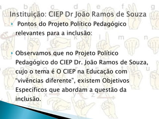   Pontos do Projeto Político Pedagógico relevantes para a inclusão:  Observamos que no Projeto Político Pedagógico do CIEP Dr. João Ramos de Souza, cujo o tema é O CIEP na Educação com “vivências diferente”, existem Objetivos Específicos que abordam a questão da inclusão.  