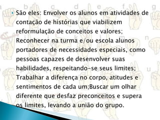 São eles: Envolver os alunos em atividades de contação de histórias que viabilizem reformulação de conceitos e valores; Reconhecer na turma e/ou escola alunos portadores de necessidades especiais, como pessoas capazes de desenvolver suas habilidades, respeitando-se seus limites; Trabalhar a diferença no corpo, atitudes e sentimentos de cada um;Buscar um olhar diferente que desfaz preconceitos e supera os limites, levando a união do grupo. 