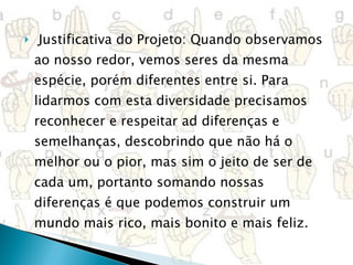 Justificativa do Projeto: Quando observamos ao nosso redor, vemos seres da mesma espécie, porém diferentes entre si. Para lidarmos com esta diversidade precisamos reconhecer e respeitar ad diferenças e semelhanças, descobrindo que não há o melhor ou o pior, mas sim o jeito de ser de cada um, portanto somando nossas diferenças é que podemos construir um mundo mais rico, mais bonito e mais feliz. 