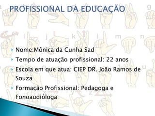  Nome:Mônica da Cunha Sad Tempo de atuação profissional: 22 anos Escola em que atua: CIEP DR. João Ramos de Souza Formação Profissional: Pedagoga e Fonoaudióloga   