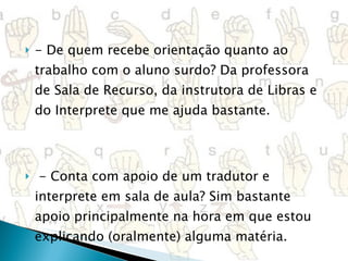 - De quem recebe orientação quanto ao trabalho com o aluno surdo? Da professora de Sala de Recurso, da instrutora de Libras e do Interprete que me ajuda bastante.   - Conta com apoio de um tradutor e interprete em sala de aula? Sim bastante apoio principalmente na hora em que estou explicando (oralmente) alguma matéria. 
