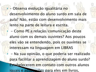 - Observa evolução igualitária no desenvolvimento do aluno surdo em sala de aula? Não, estão com desenvolvimento mais lento na parte de leitura e escrita.   - Como PE a relação/comunicação deste aluno com os demais ouvintes? Aos poucos eles vão se entendendo, pois os ouvintes se interessam na linguagem em LIBRAS   - Na sua opinião, o que poderia ser realizado para facilitar a aprendizagem do aluno surdo? Estabelecerem em contato com outros alunos iguais e adaptações para eles em livros, cadernos de atividades e inclusive nas provas     