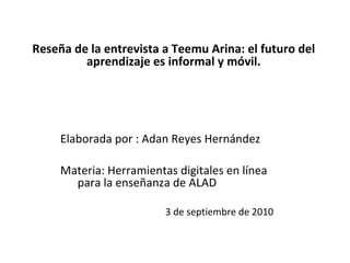 Reseña de la entrevista a Teemu Arina: el futuro del aprendizaje es informal y móvil.   Elaborada por : Adan Reyes Hernández   Materia: Herramientas digitales en línea    para la enseñanza de ALAD    3 de septiembre de 2010  