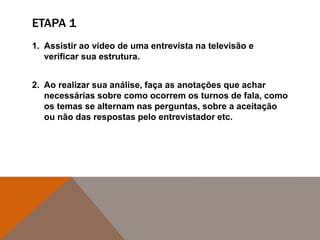 ETAPA 1
1. Assistir ao vídeo de uma entrevista na televisão e
verificar sua estrutura.
2. Ao realizar sua análise, faça as anotações que achar
necessárias sobre como ocorrem os turnos de fala, como
os temas se alternam nas perguntas, sobre a aceitação
ou não das respostas pelo entrevistador etc.
 