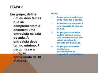 Em grupo, defina
um ou dois temas
que se
complementam e
encenem uma
entrevista na sala
de aula. A
entrevista deve
ter, no mínimo, 7
perguntas e a
duração
aproximada de 10
minutos.
Dicas:
1. As perguntas se dividem
entre fechadas e abertas.
2. As fechadas conduzem a
uma resposta do tipo sim
ou não.
3. As perguntas também
podem começar com o
que, quando e como para
extrair detalhes do
assunto em discussão.
4. As perguntas abertas
ampliam as
possibilidades de
resposta do entrevistado.
ETAPA 3
 