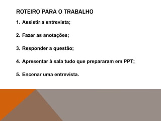 ROTEIRO PARA O TRABALHO
1. Assistir a entrevista;
2. Fazer as anotações;
3. Responder a questão;
4. Apresentar à sala tudo que prepararam em PPT;
5. Encenar uma entrevista.
 