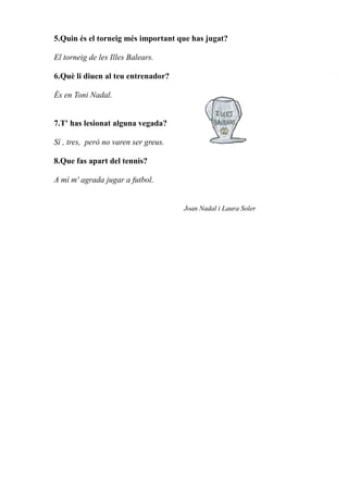 5.Quin és el torneig més important que has jugat?
El torneig de les Illes Balears.
6.Què li diuen al teu entrenador?
És en Toni Nadal.
7.T' has lesionat alguna vegada?
Sí , tres, però no varen ser greus.
8.Que fas apart del tennis?
A mí m' agrada jugar a futbol.
Joan Nadal i Laura Soler
 
