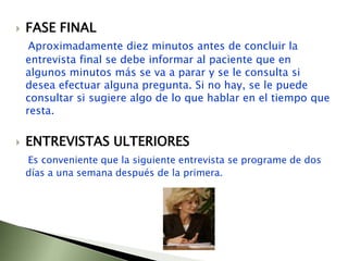 FASE FINALAproximadamente diez minutos antes de concluir la entrevista final se debe informar al paciente que en algunos minutos más se va a parar y se le consulta si desea efectuar alguna pregunta. Si no hay, se le puede consultar si sugiere algo de lo que hablar en el tiempo que resta. ENTREVISTAS ULTERIORESEs conveniente que la siguiente entrevista se programe de dos días a una semana después de la primera.