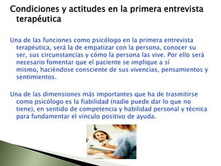Condiciones y actitudes en la primera entrevista terapéutica Una de las funciones como psicólogo en la primera entrevista terapéutica, será la de empatizar con la persona, conocer su ser, sus circunstancias y cómo la persona las vive. Por ello será necesario fomentar que el paciente se implique a sí mismo, haciéndose consciente de sus vivencias, pensamientos y sentimientos. Una de las dimensiones más importantes que ha de trasmitirse como psicólogo es la fiabilidad (nadie puede dar lo que no tiene), en sentido de competencia y habilidad personal y técnica para fundamentar el vínculo positivo de ayuda.