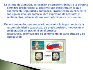 La actitud de atención, percepción y comprensión hacia la persona permitirá proporcionar al paciente una atmósfera en la que experimente seguridad y confianza, favoreciendo un encuentro consigo mismo, así como la libre expresión de actitudes y sentimientos, además de sus contradicciones y resistencias. Del mismo modo, será necesario transmitir la importancia de la responsabilidad y capacidad, de predisposición, motivación y colaboración del paciente en el proceso terapéutico, promoviendo su sentimiento de auto eficacia y de autogestión. 