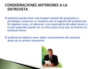 CONSIDERACIONES ANTERIORES A LA ENTREVISTAEl paciente puede tener una imagen mental del psiquiatra o psicólogo y expresar su sorpresa por el aspecto del profesional. En algunos casos, el observar a un especialista de edad menor a la que esperaba puede ser un alivio para él ya que se elimina un eventual temor.El profesional debería tener algún conocimiento del paciente antes de su primer encuentro.