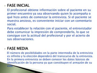 FASE INICIAL   El profesional obtiene información sobre el paciente en su primer encuentro ya sea observando quien lo acompaña o qué hizo antes de comenzar la entrevista. Si el paciente se muestra ansioso, es conveniente iniciar con un comentario social.   Para establecer la relación con el paciente, el entrevistador debe comunicar la impresión de comprenderlo, lo que se consigue con la actitud del profesional y por el acierto de sus observaciones. FASE MEDIAEl número de posibilidades en la parte intermedia de la entrevista es infinito y la elección dependerá del transcurso de la entrevista. En la primera entrevista se deben conocer los datos básicos de identificación de la persona ya que constituyen el armazón de su vida.