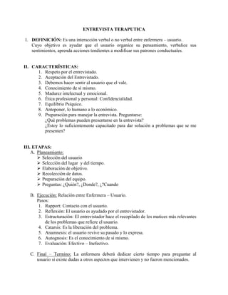 ENTREVISTA TERAPUTICA
I. DEFINICIÓN: Es una interacción verbal o no verbal entre enfermera – usuario.
Cuyo objetivo es ayudar que el usuario organice su pensamiento, verbalice sus
sentimientos, aprenda acciones tendientes a modificar sus patrones conductuales.
II. CARACTERÍSTICAS:
1. Respeto por el entrevistado.
2. Aceptación del Entrevistado.
3. Debemos hacer sentir al usuario que el vale.
4. Conocimiento de sí mismo.
5. Madurez intelectual y emocional.
6. Ética profesional y personal: Confidencialidad.
7. Equilibrio Psíquico.
8. Anteponer, lo humano a lo económico.
9. Preparación para manejar la entrevista. Preguntarse:
¿Qué problemas pueden presentarse en la entrevista?
¿Estoy lo suficientemente capacitado para dar solución a problemas que se me
presenten?
III. ETAPAS:
A. Planeamiento:
 Selección del usuario
 Selección del lugar y del tiempo.
 Elaboración de objetivo.
 Recolección de datos.
 Preparación del equipo.
 Preguntas: ¿Quién?, ¿Donde?, ¿?Cuando
B. Ejecución: Relación entre Enfermera – Usuario.
Pasos:
1. Rapport: Contacto con el usuario.
2. Reflexión: El usuario es ayudado por el entrevistador.
3. Estructuración: El entrevistador hace el recopilado de los matices más relevantes
de los problemas que refiere el usuario.
4. Catarsis: Es la liberación del problema.
5. Anamnesis: el usuario revive su pasado y lo expresa.
6. Autognosis: Es el conocimiento de sí mismo.
7. Evaluación: Efectivo – Inefectivo.
C. Final – Termino: La enfermera deberá dedicar cierto tiempo para preguntar al
usuario si existe dudas a otros aspectos que intervienen y no fueron mencionados.
 