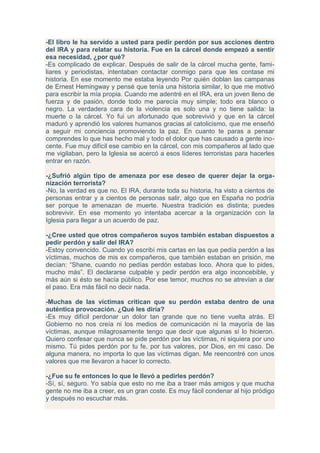 -El libro le ha servido a usted para pedir perdón por sus acciones dentro
del IRA y para relatar su historia. Fue en la cárcel donde empezó a sentir
esa necesidad, ¿por qué?
-Es complicado de explicar. Después de salir de la cárcel mucha gente, fami-
liares y periodistas, intentaban contactar conmigo para que les contase mi
historia. En ese momento me estaba leyendo Por quién doblan las campanas
de Ernest Hemingway y pensé que tenía una historia similar, lo que me motivó
para escribir la mía propia. Cuando me adentré en el IRA, era un joven lleno de
fuerza y de pasión, donde todo me parecía muy simple; todo era blanco o
negro. La verdadera cara de la violencia es solo una y no tiene salida: la
muerte o la cárcel. Yo fui un afortunado que sobrevivió y que en la cárcel
maduró y aprendió los valores humanos gracias al catolicismo, que me enseñó
a seguir mi conciencia promoviendo la paz. En cuanto te paras a pensar
comprendes lo que has hecho mal y todo el dolor que has causado a gente ino-
cente. Fue muy difícil ese cambio en la cárcel, con mis compañeros al lado que
me vigilaban, pero la Iglesia se acercó a esos líderes terroristas para hacerles
entrar en razón.

-¿Sufrió algún tipo de amenaza por ese deseo de querer dejar la orga-
nización terrorista?
-No, la verdad es que no. El IRA, durante toda su historia, ha visto a cientos de
personas entrar y a cientos de personas salir, algo que en España no podría
ser porque te amenazan de muerte. Nuestra tradición es distinta; puedes
sobrevivir. En ese momento yo intentaba acercar a la organización con la
Iglesia para llegar a un acuerdo de paz.

-¿Cree usted que otros compañeros suyos también estaban dispuestos a
pedir perdón y salir del IRA?
-Estoy convencido. Cuando yo escribí mis cartas en las que pedía perdón a las
víctimas, muchos de mis ex compañeros, que también estaban en prisión, me
decían: “Shane, cuando no pedías perdón estabas loco. Ahora que lo pides,
mucho más”. El declararse culpable y pedir perdón era algo inconcebible, y
más aún si ésto se hacía público. Por ese temor, muchos no se atrevían a dar
el paso. Era más fácil no decir nada.

-Muchas de las víctimas critican que su perdón estaba dentro de una
auténtica provocación. ¿Qué les diría?
-Es muy difícil perdonar un dolor tan grande que no tiene vuelta atrás. El
Gobierno no nos creía ni los medios de comunicación ni la mayoría de las
víctimas, aunque milagrosamente tengo que decir que algunas sí lo hicieron.
Quiero confesar que nunca se pide perdón por las víctimas, ni siquiera por uno
mismo. Tú pides perdón por tu fe, por tus valores, por Dios, en mi caso. De
alguna manera, no importa lo que las víctimas digan. Me reencontré con unos
valores que me llevaron a hacer lo correcto.

-¿Fue su fe entonces lo que le llevó a pedirles perdón?
-Sí, sí, seguro. Yo sabía que esto no me iba a traer más amigos y que mucha
gente no me iba a creer, es un gran coste. Es muy fácil condenar al hijo pródigo
y después no escuchar más.
 