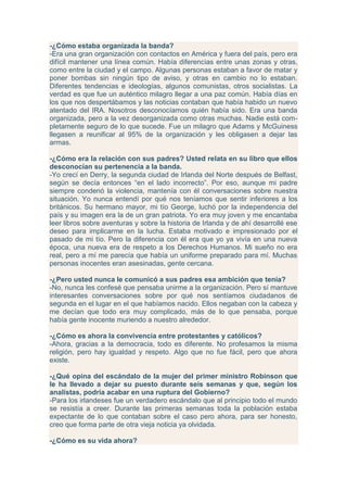 -¿Cómo estaba organizada la banda?
-Era una gran organización con contactos en América y fuera del país, pero era
difícil mantener una línea común. Había diferencias entre unas zonas y otras,
como entre la ciudad y el campo. Algunas personas estaban a favor de matar y
poner bombas sin ningún tipo de aviso, y otras en cambio no lo estaban.
Diferentes tendencias e ideologías, algunos comunistas, otros socialistas. La
verdad es que fue un auténtico milagro llegar a una paz común. Había días en
los que nos despertábamos y las noticias contaban que había habido un nuevo
atentado del IRA. Nosotros desconocíamos quién había sido. Era una banda
organizada, pero a la vez desorganizada como otras muchas. Nadie está com-
pletamente seguro de lo que sucede. Fue un milagro que Adams y McGuiness
llegasen a reunificar al 95% de la organización y les obligasen a dejar las
armas.

-¿Cómo era la relación con sus padres? Usted relata en su libro que ellos
desconocían su pertenencia a la banda.
-Yo crecí en Derry, la segunda ciudad de Irlanda del Norte después de Belfast,
según se decía entonces “en el lado incorrecto”. Por eso, aunque mi padre
siempre condenó la violencia, mantenía con él conversaciones sobre nuestra
situación. Yo nunca entendí por qué nos teníamos que sentir inferiores a los
británicos. Su hermano mayor, mi tío George, luchó por la independencia del
país y su imagen era la de un gran patriota. Yo era muy joven y me encantaba
leer libros sobre aventuras y sobre la historia de Irlanda y de ahí desarrollé ese
deseo para implicarme en la lucha. Estaba motivado e impresionado por el
pasado de mi tío. Pero la diferencia con él era que yo ya vivía en una nueva
época, una nueva era de respeto a los Derechos Humanos. Mi sueño no era
real, pero a mí me parecía que había un uniforme preparado para mí. Muchas
personas inocentes eran asesinadas, gente cercana.

-¿Pero usted nunca le comunicó a sus padres esa ambición que tenía?
-No, nunca les confesé que pensaba unirme a la organización. Pero sí mantuve
interesantes conversaciones sobre por qué nos sentíamos ciudadanos de
segunda en el lugar en el que habíamos nacido. Ellos negaban con la cabeza y
me decían que todo era muy complicado, más de lo que pensaba, porque
había gente inocente muriendo a nuestro alrededor.

-¿Cómo es ahora la convivencia entre protestantes y católicos?
-Ahora, gracias a la democracia, todo es diferente. No profesamos la misma
religión, pero hay igualdad y respeto. Algo que no fue fácil, pero que ahora
existe.

-¿Qué opina del escándalo de la mujer del primer ministro Robinson que
le ha llevado a dejar su puesto durante seis semanas y que, según los
analistas, podría acabar en una ruptura del Gobierno?
-Para los irlandeses fue un verdadero escándalo que al principio todo el mundo
se resistía a creer. Durante las primeras semanas toda la población estaba
expectante de lo que contaban sobre el caso pero ahora, para ser honesto,
creo que forma parte de otra vieja noticia ya olvidada.

-¿Cómo es su vida ahora?
 