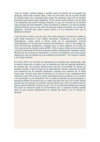 -Vivo en Dublín, donde trabajo y estudio, pero la sombra de mi pasado me
persigue, sobre todo cuando viajo y noto que me miran. No sé si podré olvidar
mi pasado algún día y despejar esta carga. No obstante, cada día me levanto
pensando que puedo seguir adelante. “Envié varias cartas bomba, una de ellas
a la residencia del primer ministro británico, lo que me convirtió en el hombre
más buscado de Gran Bretaña”. Éste era Shane O‟ Doherty. Un niño de familia
católica de Derry que con tan sólo 10 años fue capaz de escribir en su diario lo
siguiente: “Cuando sea mayor quiero luchar y si es necesario morir por la
libertad de Irlanda”.

Y así de claro lo tenía, que tan sólo cinco años después, durante los cuales no
paró hasta encontrar a sus „ídolos‟ terroristas, acudiendo a sus reuniones
clandestinas. Luego entró a formar parte de la organización criminal
coinvirtiéndose en el líder del Comando de Artefactos. A los 17 fue testigo di-
recto del Domingo Sangriento y aseguró que su único objetivo en la vida era
“vivir para la lucha armada y para el IRA”. Hirió a varios civiles con sus bombas,
a los que finalmente terminaría pidiendo perdón públicamente mediante cartas.
Muchas de las víctimas le rechazaron, e incluso se enfadaron aún más porque
aseguraron que se trataba de una auténtica provocación, “sin ninguna validez,
y sin ningún sentido”.

En el año 1975, con 19 años, fue apresado en su propia casa, desarmado, bajo
la atenta mirada de su madre, que no entendía por qué los agentes detenían a
su querido hijo. Sus padres desconocían que era un terrorista. El arresto se
produjo durante un alto el fuego de la organización y Shane, después de recibir
una sentencia de 30 cadenas perpetuas, cumplió una condena de 14 años
entre rejas. Fueron esos años encerrado en la cárcel lo que verdaderamente
cambió su vida. Allí conoció a varios sacerdotes que le ayudaron en su camino
a la conversión y a la meditación. En su celda se pasaba los días pensando y
leyendo la Biblia; él subraya que no sabe muy bien por qué. En su libro Shane
apunta que fue durante su condena cuando afirmó que “como ya sabía hacer la
guerra quería aprender a hacer la paz”. Así, el ex terrorista señala que cuando
era joven se involucró tanto en el terrorismo que” ni siquiera hubiera podido
decir lo que ocurría políticamente en Irlanda del Norte o en el mundo en
general”.
 